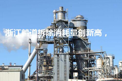 浙江管道拆除消耗量创新高，绿色环保技术引领行业新风尚